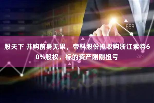 股天下 并购前身无果，帝科股份拟收购浙江索特60%股权，标的资产刚刚扭亏