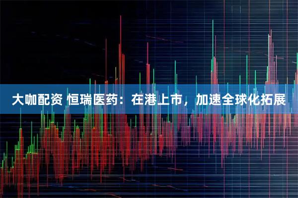 大咖配资 恒瑞医药：在港上市，加速全球化拓展