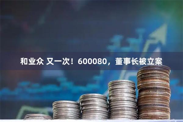 和业众 又一次！600080，董事长被立案