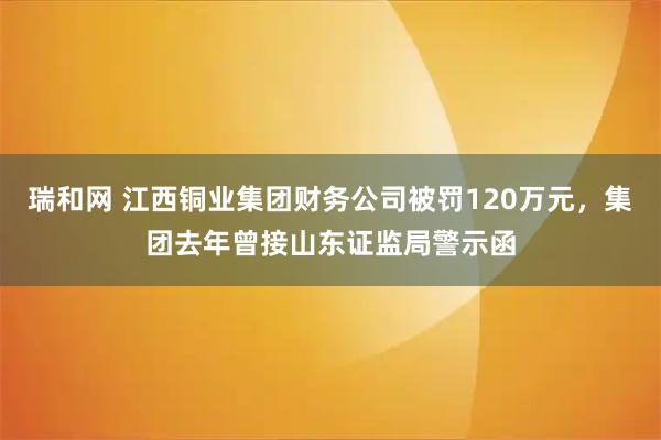 瑞和网 江西铜业集团财务公司被罚120万元，集团去年曾接山东证监局警示函