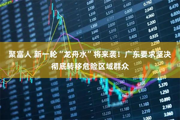 聚富人 新一轮“龙舟水”将来袭！广东要求坚决彻底转移危险区域群众