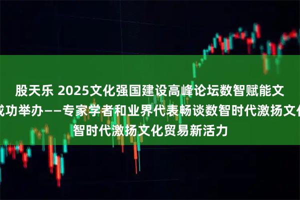 股天乐 2025文化强国建设高峰论坛数智赋能文化贸易论坛成功举办——专家学者和业界代表畅谈数智时代激扬文化贸易新活力