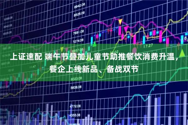 上证速配 端午节叠加儿童节助推餐饮消费升温，餐企上线新品、备战双节