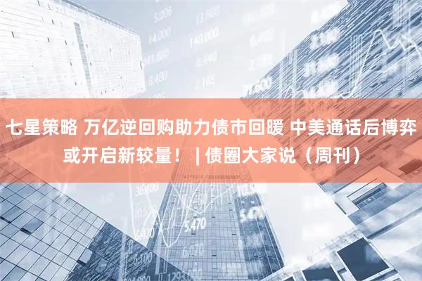 七星策略 万亿逆回购助力债市回暖 中美通话后博弈或开启新较量！ | 债圈大家说（周刊）