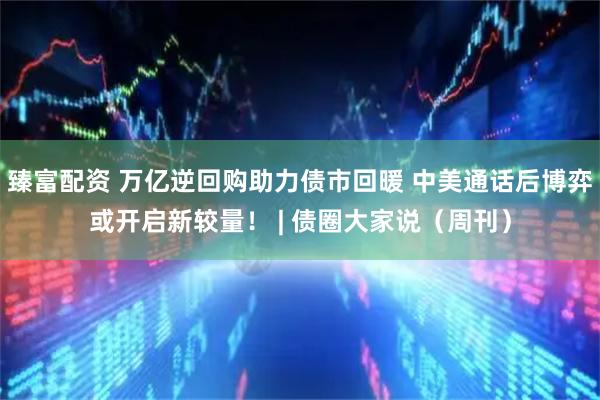 臻富配资 万亿逆回购助力债市回暖 中美通话后博弈或开启新较量！ | 债圈大家说（周刊）