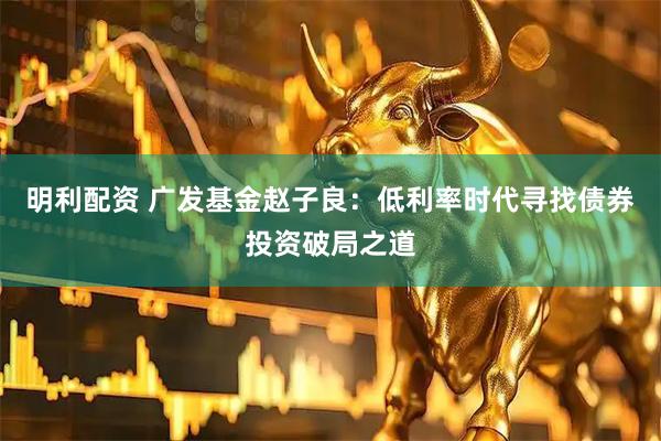 明利配资 广发基金赵子良：低利率时代寻找债券投资破局之道