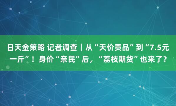 日天金策略 记者调查｜从“天价贡品”到“7.5元一斤”！身价“亲民”后，“荔枝期货”也来了？