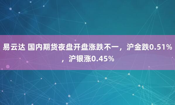 易云达 国内期货夜盘开盘涨跌不一，沪金跌0.51%，沪银涨0.45%