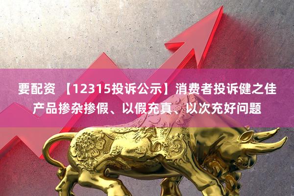 要配资 【12315投诉公示】消费者投诉健之佳产品掺杂掺假、以假充真、以次充好问题