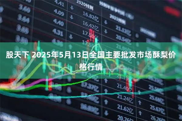 股天下 2025年5月13日全国主要批发市场酥梨价格行情