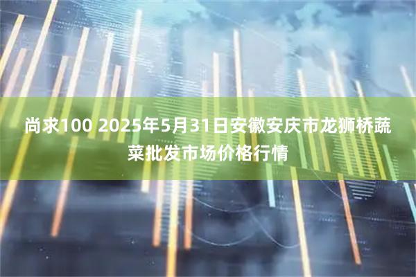 尚求100 2025年5月31日安徽安庆市龙狮桥蔬菜批发市场价格行情