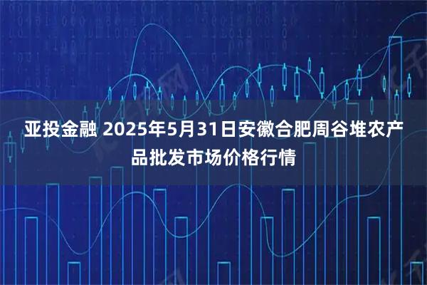 亚投金融 2025年5月31日安徽合肥周谷堆农产品批发市场价格行情