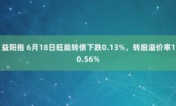益阳指 6月18日旺能转债下跌0.13%，转股溢价率10.56%