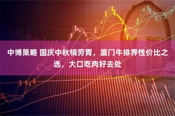 中博策略 国庆中秋犒劳胃，厦门牛排界性价比之选，大口吃肉好去处