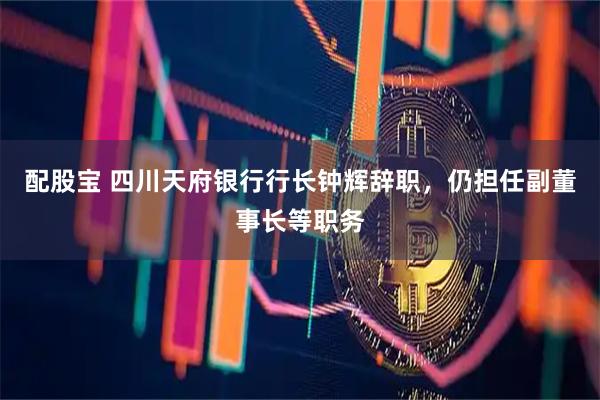 配股宝 四川天府银行行长钟辉辞职，仍担任副董事长等职务