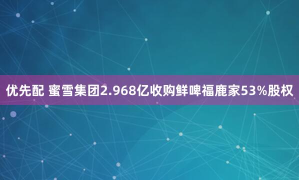 优先配 蜜雪集团2.968亿收购鲜啤福鹿家53%股权