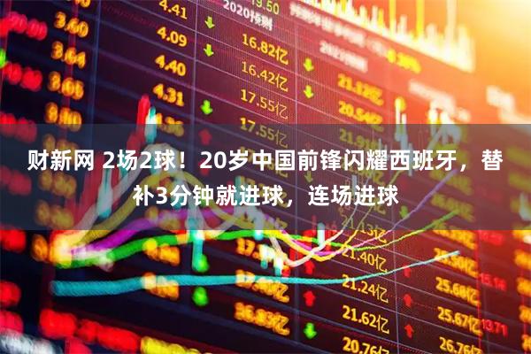 财新网 2场2球！20岁中国前锋闪耀西班牙，替补3分钟就进球，连场进球