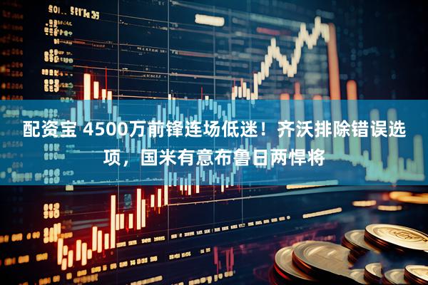 配资宝 4500万前锋连场低迷！齐沃排除错误选项，国米有意布鲁日两悍将