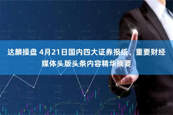 达麟操盘 4月21日国内四大证券报纸、重要财经媒体头版头条内容精华摘要