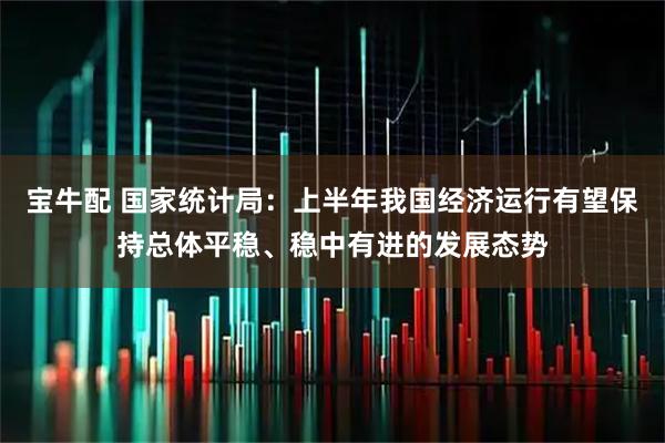 宝牛配 国家统计局：上半年我国经济运行有望保持总体平稳、稳中有进的发展态势