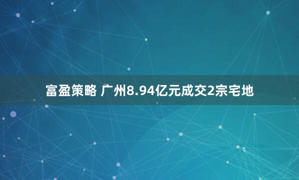 富盈策略 广州8.94亿元成交2宗宅地