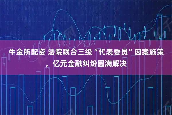 牛金所配资 法院联合三级“代表委员”因案施策，亿元金融纠纷圆满解决