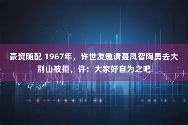 豪资随配 1967年，许世友邀请聂凤智陶勇去大别山被拒，许：大家好自为之吧