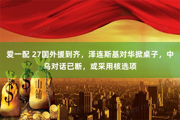 爱一配 27国外援到齐，泽连斯基对华掀桌子，中乌对话已断，或采用核选项
