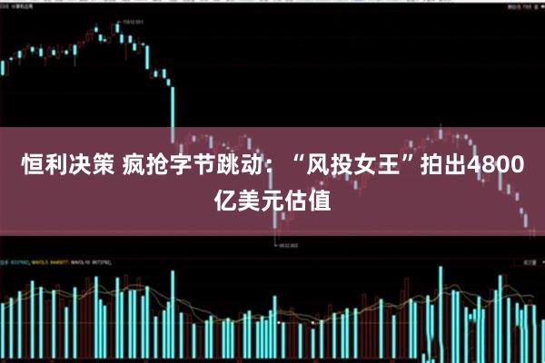 恒利决策 疯抢字节跳动：“风投女王”拍出4800亿美元估值