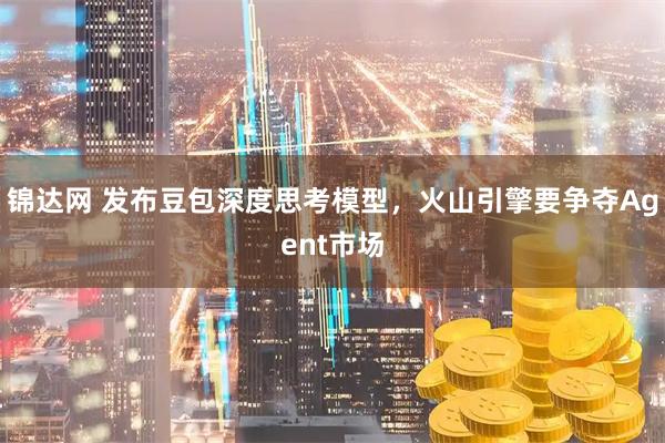 锦达网 发布豆包深度思考模型，火山引擎要争夺Agent市场