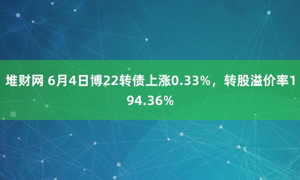 堆财网 6月4日博22转债上涨0.33%，转股溢价率194.36%