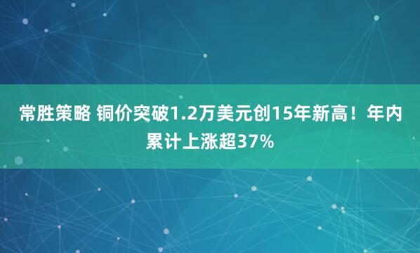 常胜策略 铜价突破1.2万美元创15年新高！年内累计上涨超37%