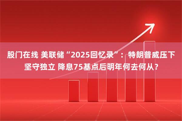 股门在线 美联储“2025回忆录”：特朗普威压下坚守独立 降息75基点后明年何去何从？