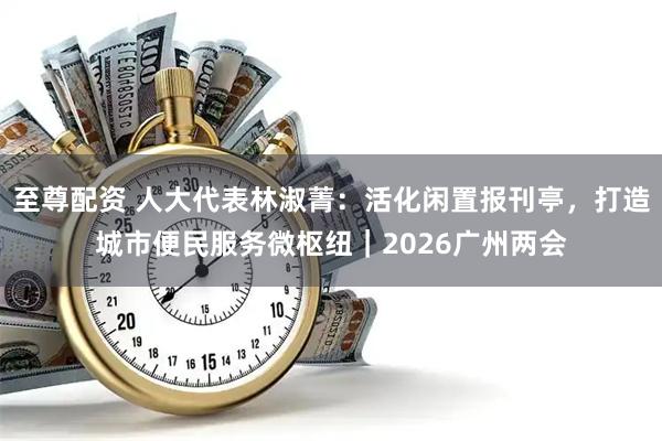 至尊配资 人大代表林淑菁：活化闲置报刊亭，打造城市便民服务微枢纽｜2026广州两会