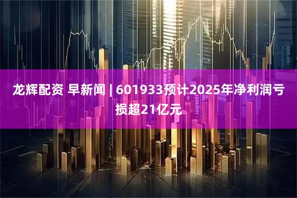 龙辉配资 早新闻 | 601933预计2025年净利润亏损超21亿元