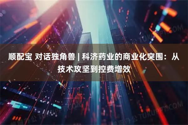 顺配宝 对话独角兽 | 科济药业的商业化突围：从技术攻坚到控费增效